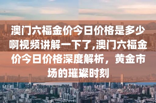 澳门六福金价今日价格是多少啊视频讲解一下了,澳门六福金价今日价格深度解析，黄金市场的璀璨时刻