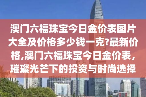 澳门六福珠宝今日金价表图片大全及价格多少钱一克?最新价格,澳门六福珠宝今日金价表，璀璨光芒下的投资与时尚选择