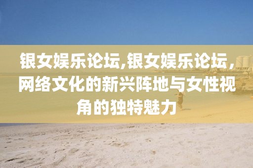 银女娱乐论坛,银女娱乐论坛，网络文化的新兴阵地与女性视角的独特魅力