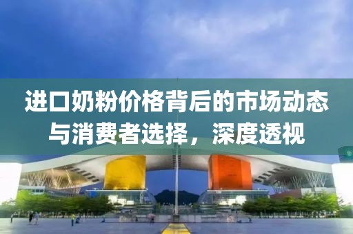进口奶粉价格背后的市场动态与消费者选择，深度透视