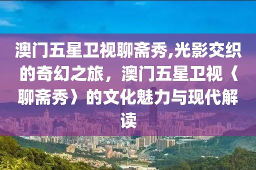 澳门五星卫视聊斋秀,光影交织的奇幻之旅，澳门五星卫视〈聊斋秀〉的文化魅力与现代解读