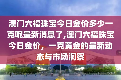 澳门六福珠宝今日金价多少一克呢最新消息了,澳门六福珠宝今日金价，一克黄金的最新动态与市场洞察