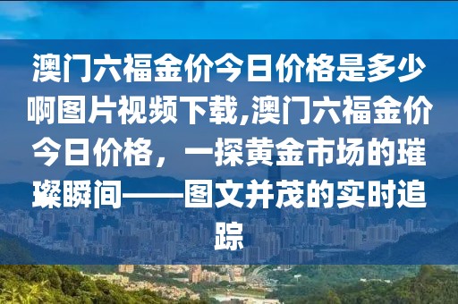 澳门六福金价今日价格是多少啊图片视频下载,澳门六福金价今日价格，一探黄金市场的璀璨瞬间——图文并茂的实时追踪