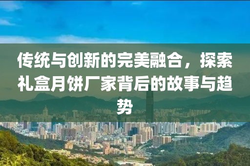 传统与创新的完美融合，探索礼盒月饼厂家背后的故事与趋势