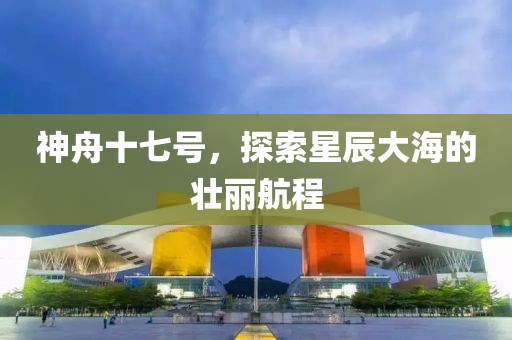 神舟十七号，探索星辰大海的壮丽航程