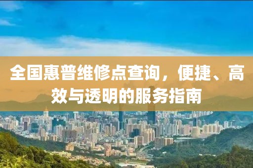 全国惠普维修点查询，便捷、高效与透明的服务指南