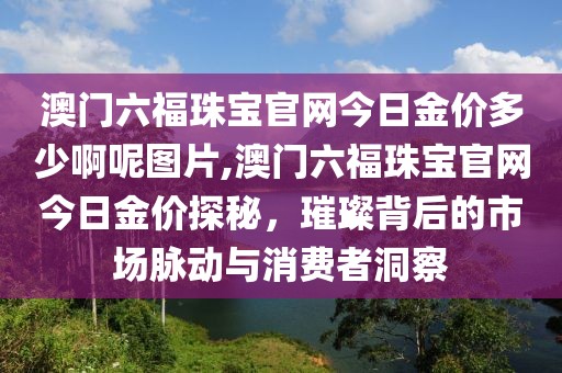 澳门六福珠宝官网今日金价多少啊呢图片,澳门六福珠宝官网今日金价探秘，璀璨背后的市场脉动与消费者洞察
