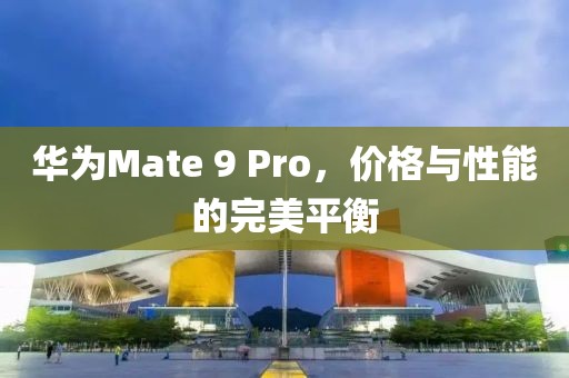 华为Mate 9 Pro，价格与性能的完美平衡