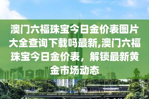 澳门六福珠宝今日金价表图片大全查询下载吗最新,澳门六福珠宝今日金价表，解锁最新黄金市场动态