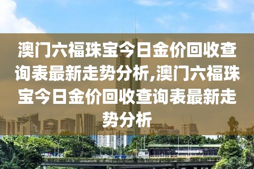 澳门六福珠宝今日金价回收查询表最新走势分析,澳门六福珠宝今日金价回收查询表最新走势分析