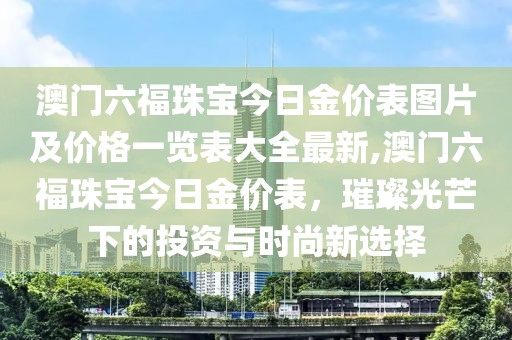 澳门六福珠宝今日金价表图片及价格一览表大全最新,澳门六福珠宝今日金价表，璀璨光芒下的投资与时尚新选择