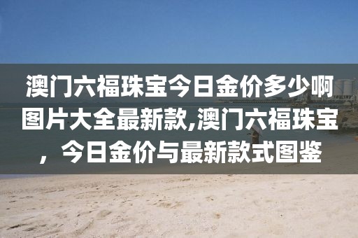澳门六福珠宝今日金价多少啊图片大全最新款,澳门六福珠宝，今日金价与最新款式图鉴