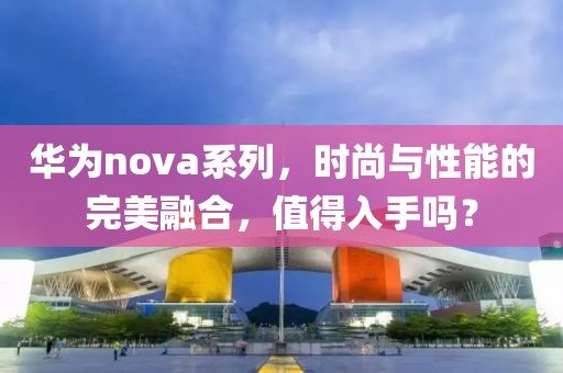 华为nova系列，时尚与性能的完美融合，值得入手吗？