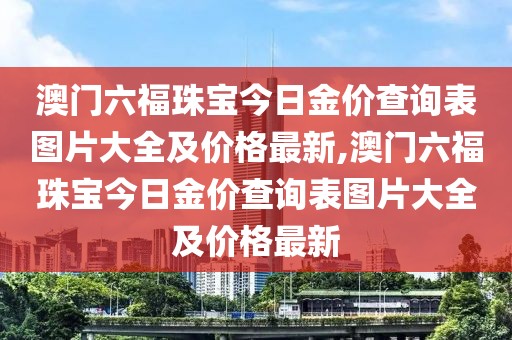 澳门六福珠宝今日金价查询表图片大全及价格最新,澳门六福珠宝今日金价查询表图片大全及价格最新