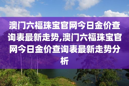 澳门六福珠宝官网今日金价查询表最新走势,澳门六福珠宝官网今日金价查询表最新走势分析