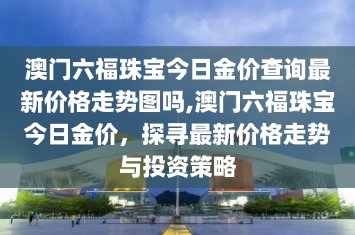 澳门六福珠宝今日金价查询最新价格走势图吗,澳门六福珠宝今日金价，探寻最新价格走势与投资策略