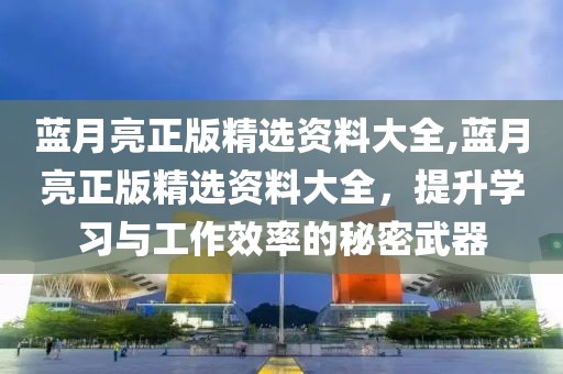 蓝月亮正版精选资料大全,蓝月亮正版精选资料大全，提升学习与工作效率的秘密武器