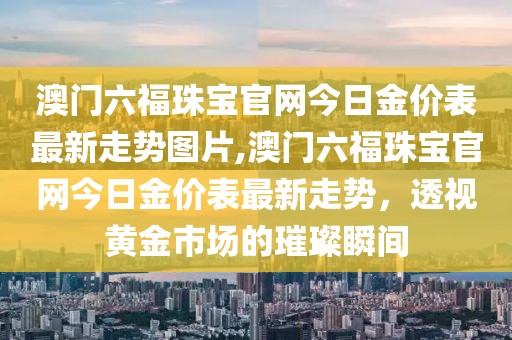 澳门六福珠宝官网今日金价表最新走势图片,澳门六福珠宝官网今日金价表最新走势，透视黄金市场的璀璨瞬间