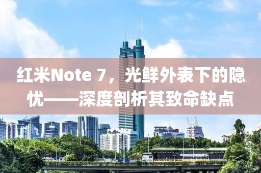 红米Note 7，光鲜外表下的隐忧——深度剖析其致命缺点