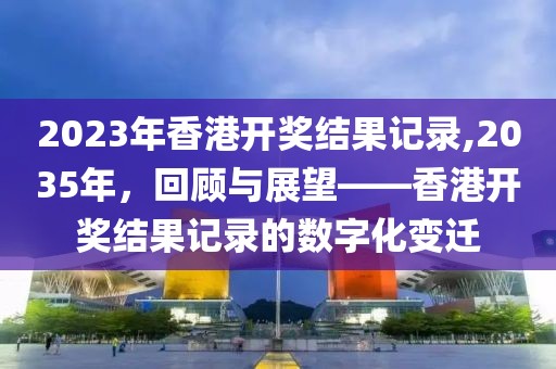 2023年香港开奖结果记录,2035年，回顾与展望——香港开奖结果记录的数字化变迁