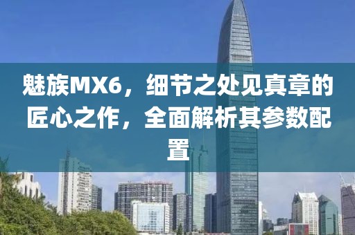 魅族MX6，细节之处见真章的匠心之作，全面解析其参数配置