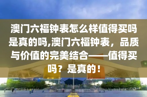 澳门六福钟表怎么样值得买吗是真的吗,澳门六福钟表，品质与价值的完美结合——值得买吗？是真的！
