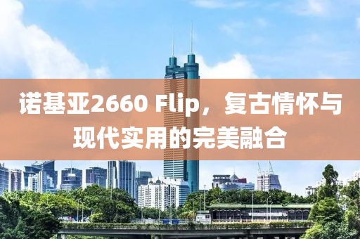 诺基亚2660 Flip，复古情怀与现代实用的完美融合