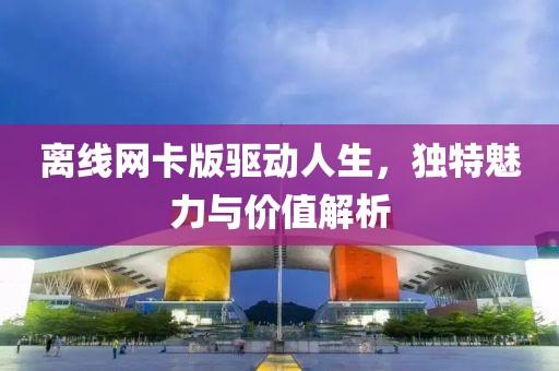 离线网卡版驱动人生，独特魅力与价值解析
