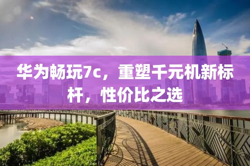 华为畅玩7c，重塑千元机新标杆，性价比之选