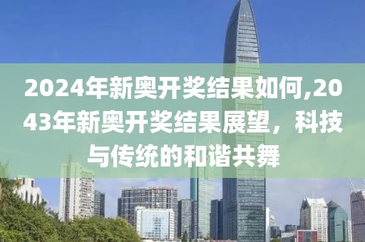 2024年新奥开奖结果如何,2043年新奥开奖结果展望，科技与传统的和谐共舞