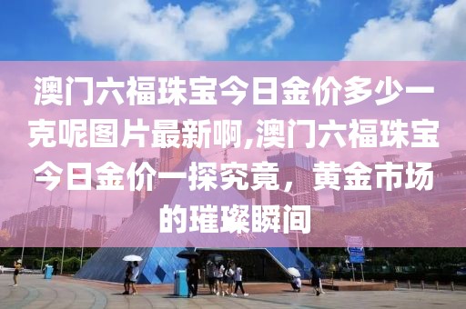 澳门六福珠宝今日金价多少一克呢图片最新啊,澳门六福珠宝今日金价一探究竟，黄金市场的璀璨瞬间