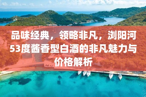 品味经典，领略非凡，浏阳河53度酱香型白酒的非凡魅力与价格解析