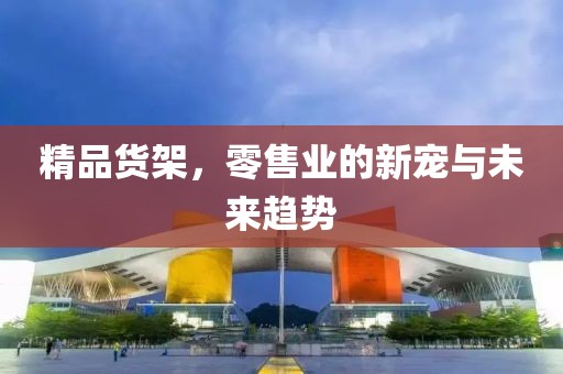 精品货架，零售业的新宠与未来趋势