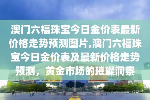 澳门六福珠宝今日金价表最新价格走势预测图片,澳门六福珠宝今日金价表及最新价格走势预测，黄金市场的璀璨洞察