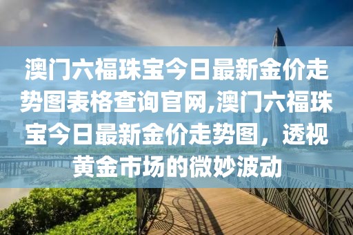 澳门六福珠宝今日最新金价走势图表格查询官网,澳门六福珠宝今日最新金价走势图，透视黄金市场的微妙波动