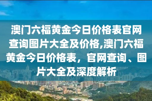 澳门六福黄金今日价格表官网查询图片大全及价格,澳门六福黄金今日价格表，官网查询、图片大全及深度解析