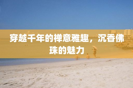 穿越千年的禅意雅趣，沉香佛珠的魅力