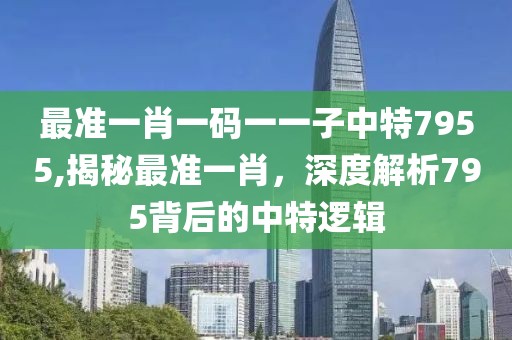 最准一肖一码一一子中特7955,揭秘最准一肖，深度解析795背后的中特逻辑