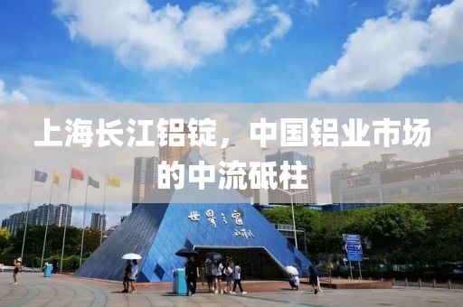 上海长江铝锭，中国铝业市场的中流砥柱
