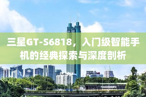 三星GT-S6818，入门级智能手机的经典探索与深度剖析