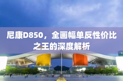 尼康D850，全画幅单反性价比之王的深度解析