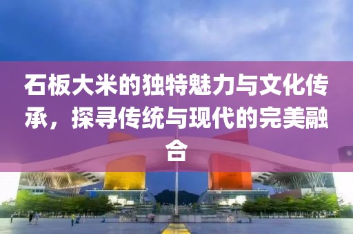石板大米的独特魅力与文化传承，探寻传统与现代的完美融合