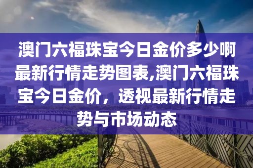 澳门六福珠宝今日金价多少啊最新行情走势图表,澳门六福珠宝今日金价，透视最新行情走势与市场动态