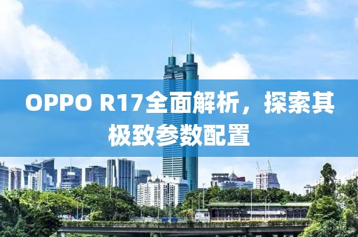 OPPO R17全面解析，探索其极致参数配置