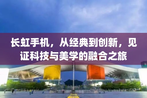 长虹手机，从经典到创新，见证科技与美学的融合之旅