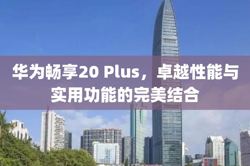 华为畅享20 Plus，卓越性能与实用功能的完美结合