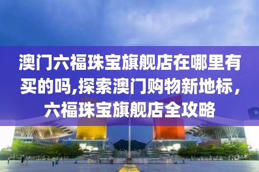 澳门六福珠宝旗舰店在哪里有买的吗,探索澳门购物新地标，六福珠宝旗舰店全攻略