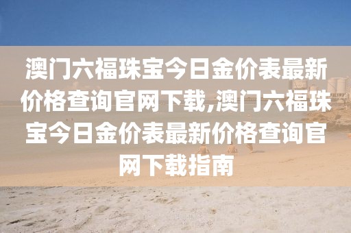 澳门六福珠宝今日金价表最新价格查询官网下载,澳门六福珠宝今日金价表最新价格查询官网下载指南
