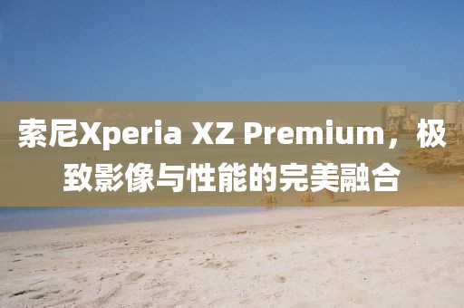 索尼Xperia XZ Premium，极致影像与性能的完美融合