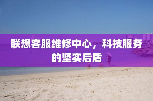 联想客服维修中心，科技服务的坚实后盾